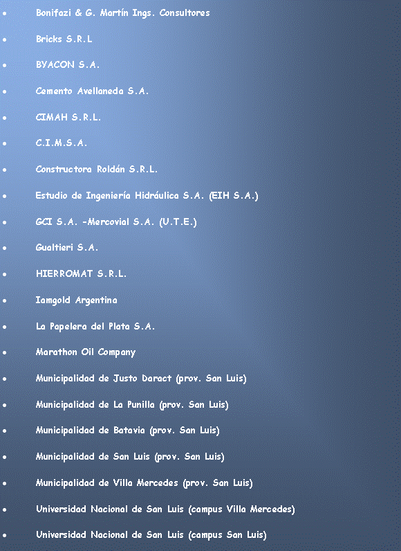 Cuadro de texto: Bonifazi & G. Martn Ings. ConsultoresBricks S.R.LBYACON S.A. Cemento Avellaneda S.A.CIMAH S.R.L.C.I.M.S.A.Constructora Roldn S.R.L.Estudio de Ingeniera Hidrulica S.A. (EIH S.A.) GCI S.A. -Mercovial S.A. (U.T.E.) Gualtieri S.A.HIERROMAT S.R.L.Iamgold ArgentinaLa Papelera del Plata S.A.Marathon Oil CompanyMunicipalidad de Justo Daract (prov. San Luis)Municipalidad de La Punilla (prov. San Luis)Municipalidad de Batavia (prov. San Luis)Municipalidad de San Luis (prov. San Luis)Municipalidad de Villa Mercedes (prov. San Luis)Universidad Nacional de San Luis (campus Villa Mercedes)Universidad Nacional de San Luis (campus San Luis)